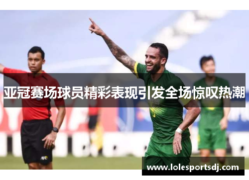 亚冠赛场球员精彩表现引发全场惊叹热潮