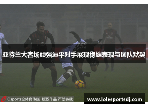 亚特兰大客场顽强逼平对手展现稳健表现与团队默契