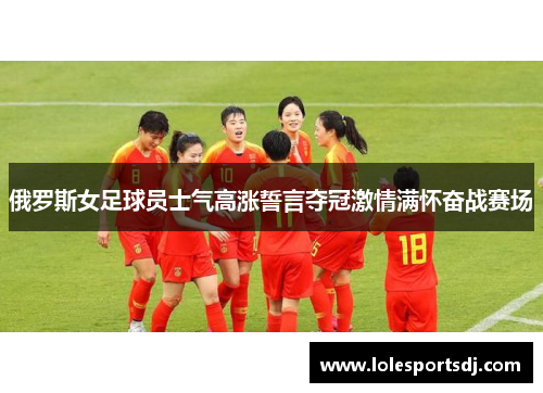俄罗斯女足球员士气高涨誓言夺冠激情满怀奋战赛场