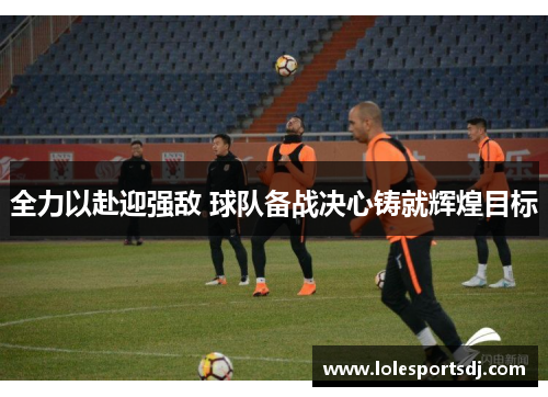 全力以赴迎强敌 球队备战决心铸就辉煌目标