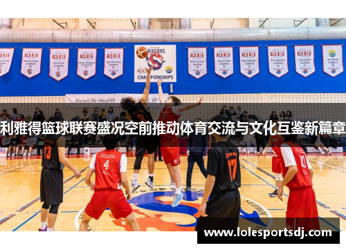 利雅得篮球联赛盛况空前推动体育交流与文化互鉴新篇章