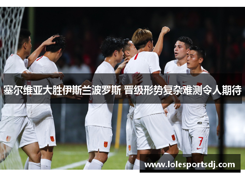 塞尔维亚大胜伊斯兰波罗斯 晋级形势复杂难测令人期待