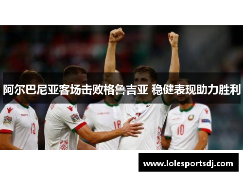 阿尔巴尼亚客场击败格鲁吉亚 稳健表现助力胜利