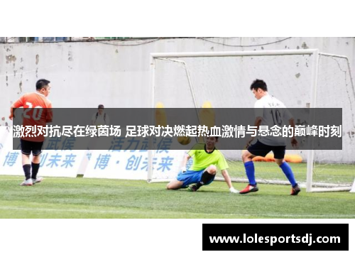 激烈对抗尽在绿茵场 足球对决燃起热血激情与悬念的巅峰时刻