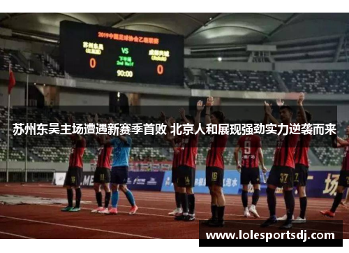 苏州东吴主场遭遇新赛季首败 北京人和展现强劲实力逆袭而来