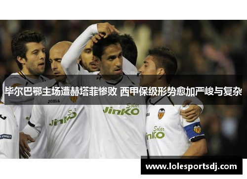 毕尔巴鄂主场遭赫塔菲惨败 西甲保级形势愈加严峻与复杂
